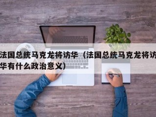 法国总统马克龙将访华（法国总统马克龙将访华有什么政治意义）