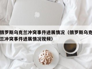 俄罗斯乌克兰冲突事件进展情况（俄罗斯乌克兰冲突事件进展情况视频）