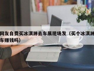 网友自费买冰淇淋去车展现场发（买个冰淇淋车赚钱吗）