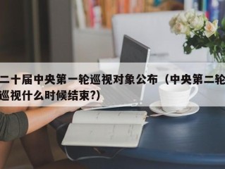 二十届中央第一轮巡视对象公布（中央第二轮巡视什么时候结束?）