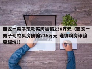 西安一男子现款买房被骗236万元（西安一男子现款买房被骗236万元 谨慎购房诈骗莫踩坑!）