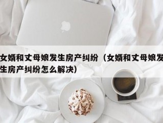 女婿和丈母娘发生房产纠纷（女婿和丈母娘发生房产纠纷怎么解决）