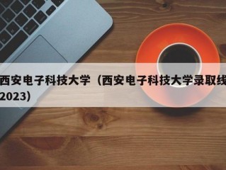 西安电子科技大学（西安电子科技大学录取线2023）