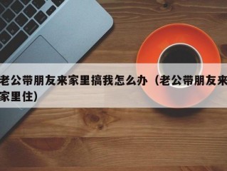 老公带朋友来家里搞我怎么办（老公带朋友来家里住）