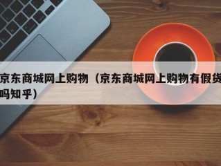 京东商城网上购物（京东商城网上购物有假货吗知乎）