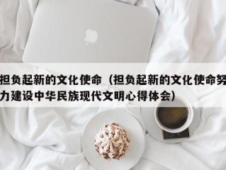 担负起新的文化使命（担负起新的文化使命努力建设中华民族现代文明心得体会）