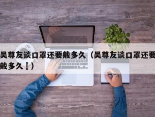 吴尊友谈口罩还要戴多久（吴尊友谈口罩还要戴多久孞）