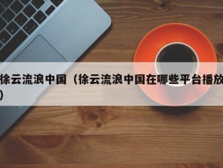 徐云流浪中国（徐云流浪中国在哪些平台播放）