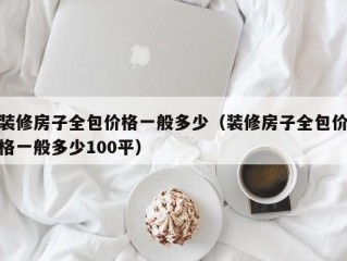 装修房子全包价格一般多少（装修房子全包价格一般多少100平）