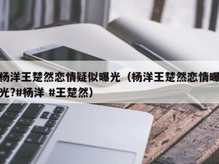 杨洋王楚然恋情疑似曝光（杨洋王楚然恋情曝光?#杨洋 #王楚然）