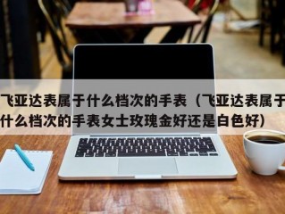 飞亚达表属于什么档次的手表（飞亚达表属于什么档次的手表女士玫瑰金好还是白色好）