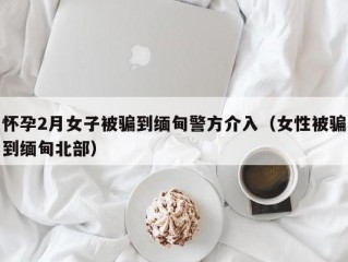 怀孕2月女子被骗到缅甸警方介入（女性被骗到缅甸北部）