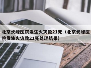 北京长峰医院发生火灾致21死（北京长峰医院发生火灾致21死处理结果）