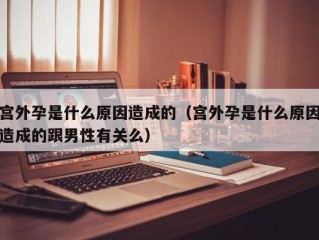 宫外孕是什么原因造成的（宫外孕是什么原因造成的跟男性有关么）