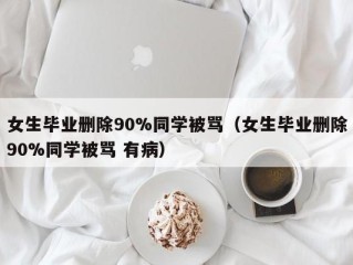 女生毕业删除90%同学被骂（女生毕业删除90%同学被骂 有病）