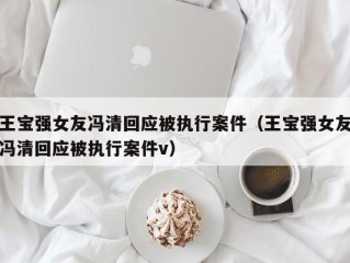 王宝强女友冯清回应被执行案件（王宝强女友冯清回应被执行案件v）