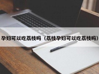 孕妇可以吃荔枝吗（荔枝孕妇可以吃荔枝吗）