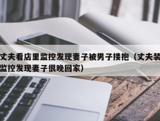 丈夫看店里监控发现妻子被男子搂抱（丈夫装监控发现妻子很晚回家）