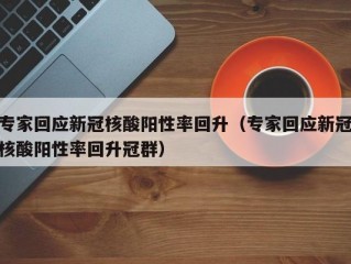 专家回应新冠核酸阳性率回升（专家回应新冠核酸阳性率回升冠群）