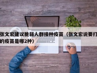 张文宏建议脆弱人群接种疫苗（张文宏说要打的疫苗是哪2种）