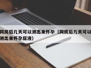 同房后几天可以测出来怀孕（同房后几天可以测出来怀孕尿液）