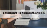 暑假拓展训练营（暑假拓展训练营会打孩子吗）