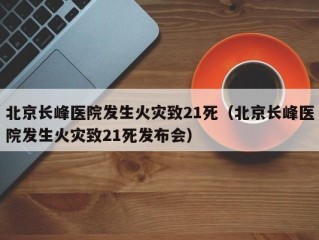 北京长峰医院发生火灾致21死（北京长峰医院发生火灾致21死发布会）