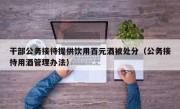 干部公务接待提供饮用百元酒被处分（公务接待用酒管理办法）