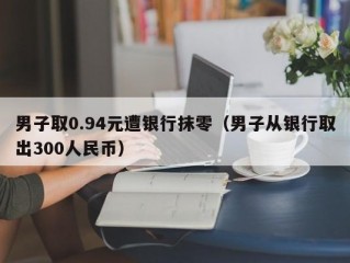 男子取0.94元遭银行抹零（男子从银行取出300人民币）