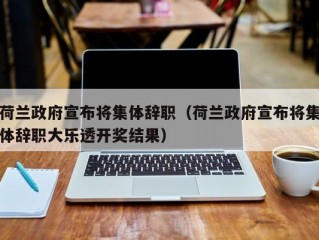 荷兰政府宣布将集体辞职（荷兰政府宣布将集体辞职大乐透开奖结果）