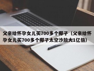 父亲给怀孕女儿买700多个椰子（父亲给怀孕女儿买700多个椰子太空沙放大1亿倍）