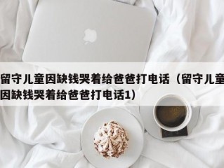 留守儿童因缺钱哭着给爸爸打电话（留守儿童因缺钱哭着给爸爸打电话1）