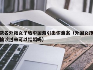 数名外籍女子晒中国游引出偷渡案（外国女孩偷渡过来可以结婚吗）