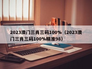 2023澳门三肖三码100%（2023澳门三肖三码100%精准98）