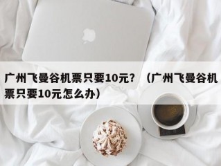 广州飞曼谷机票只要10元？（广州飞曼谷机票只要10元怎么办）