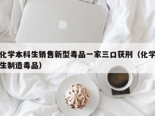 化学本科生销售新型毒品一家三口获刑（化学生制造毒品）