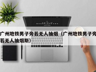 广州地铁男子旁若无人抽烟（广州地铁男子旁若无人抽烟斯）