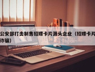 公安部打击制售招嫖卡片源头企业（招嫖卡片诈骗）