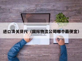 进口清关货代（国际物流公司哪个最便宜）