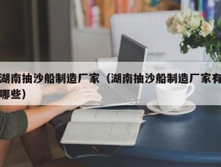 湖南抽沙船制造厂家（湖南抽沙船制造厂家有哪些）