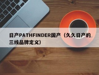 日产PATHFINDER国产（久久日产的三线品牌定义）