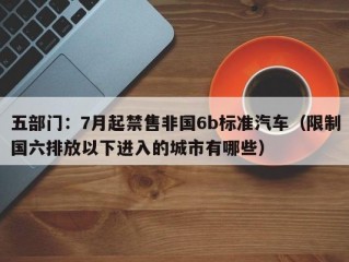 五部门：7月起禁售非国6b标准汽车（限制国六排放以下进入的城市有哪些）