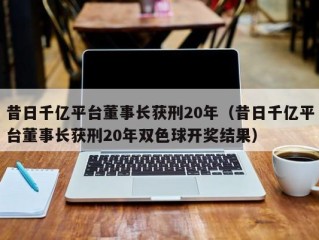 昔日千亿平台董事长获刑20年（昔日千亿平台董事长获刑20年双色球开奖结果）