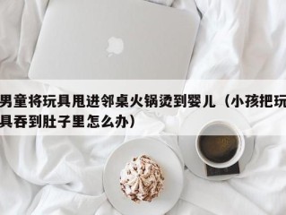 男童将玩具甩进邻桌火锅烫到婴儿（小孩把玩具吞到肚子里怎么办）