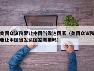 美国众议院要让中国当发达国家（美国众议院要让中国当发达国家有用吗）