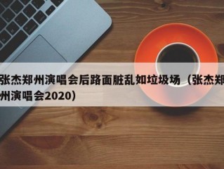 张杰郑州演唱会后路面脏乱如垃圾场（张杰郑州演唱会2020）