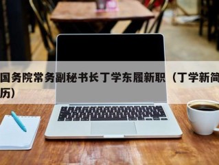 国务院常务副秘书长丁学东履新职（丁学新简历）