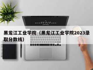 黑龙江工业学院（黑龙江工业学院2023录取分数线）