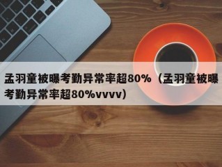 孟羽童被曝考勤异常率超80%（孟羽童被曝考勤异常率超80%vvvv）