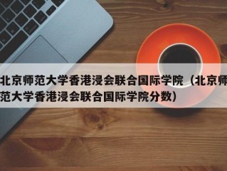 北京师范大学香港浸会联合国际学院（北京师范大学香港浸会联合国际学院分数）